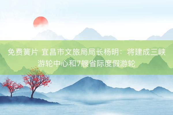 免费簧片 宜昌市文旅局局长杨明：将建成三峡游轮中心和7艘省际度假游轮