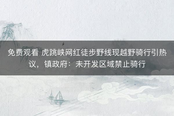 免费观看 虎跳峡网红徒步野线现越野骑行引热议，镇政府：未开发区域禁止骑行