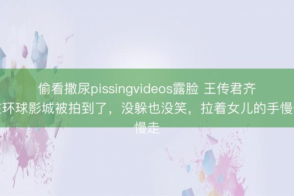 偷看撒尿pissingvideos露脸 王传君齐溪在环球影城被拍到了，没躲也没笑，拉着女儿的手慢慢走