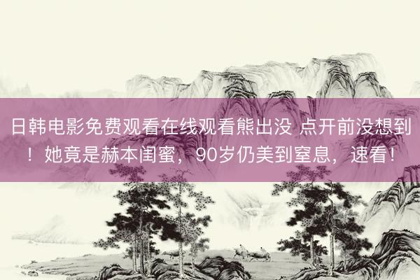 日韩电影免费观看在线观看熊出没 点开前没想到！她竟是赫本闺蜜，90岁仍美到窒息，速看！
