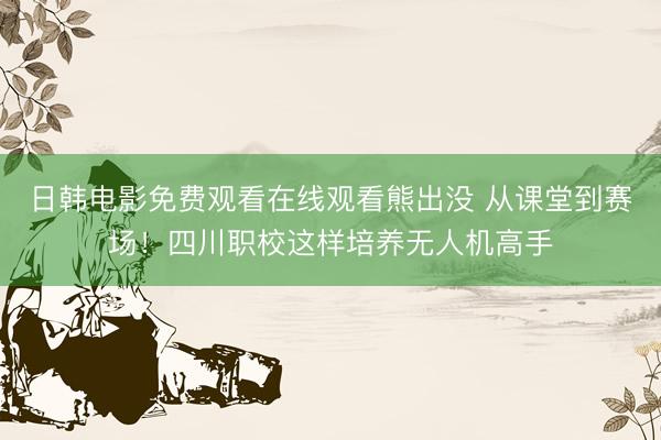 日韩电影免费观看在线观看熊出没 从课堂到赛场！四川职校这样培养无人机高手