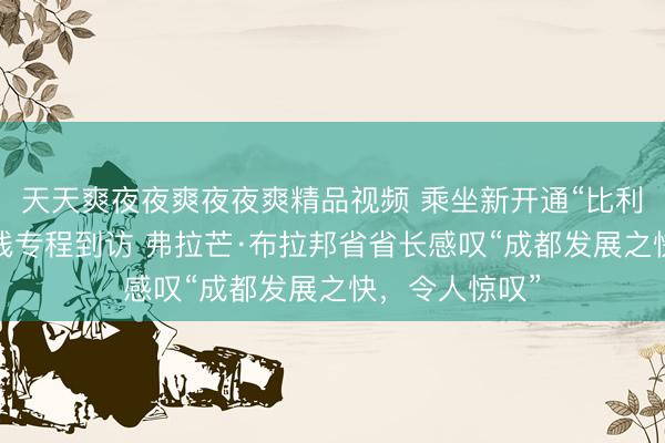 天天爽夜夜爽夜夜爽精品视频 乘坐新开通“比利时—成都”航线专程到访 弗拉芒·布拉邦省省长感叹“成都发展之快，令人惊叹”