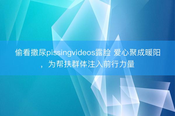 偷看撒尿pissingvideos露脸 爱心聚成暖阳，为帮扶群体注入前行力量