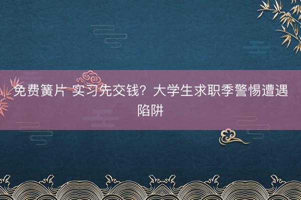 免费簧片 实习先交钱？大学生求职季警惕遭遇陷阱