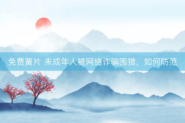 免费簧片 未成年人被网络诈骗围猎，如何防范