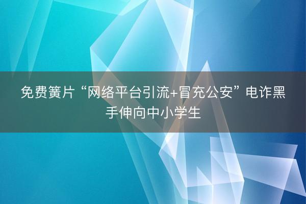免费簧片 “网络平台引流+冒充公安” 电诈黑手伸向中小学生