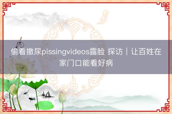 偷看撒尿pissingvideos露脸 探访｜让百姓在家门口能看好病