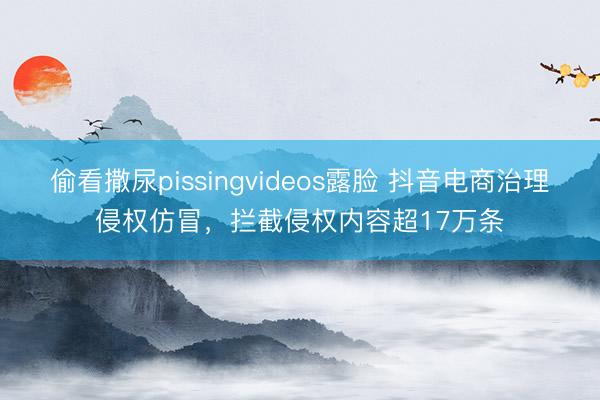 偷看撒尿pissingvideos露脸 抖音电商治理侵权仿冒，拦截侵权内容超17万条