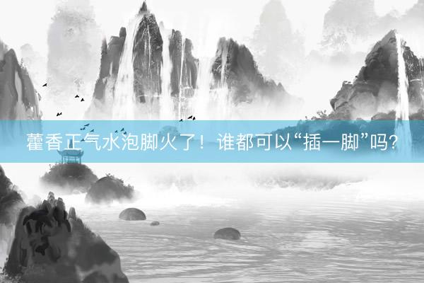 藿香正气水泡脚火了！谁都可以“插一脚”吗？