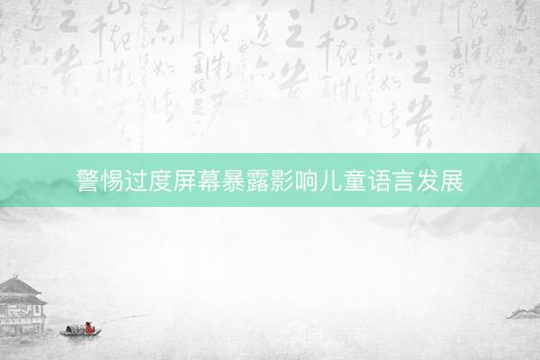警惕过度屏幕暴露影响儿童语言发展