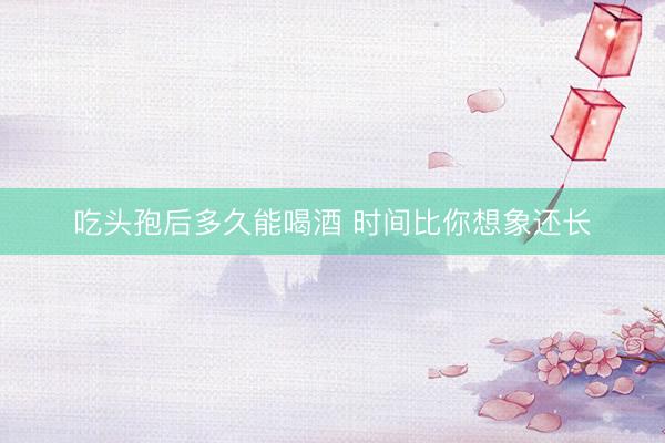 吃头孢后多久能喝酒 时间比你想象还长