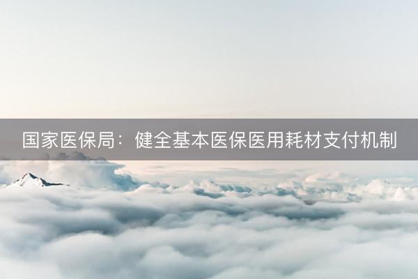 国家医保局：健全基本医保医用耗材支付机制