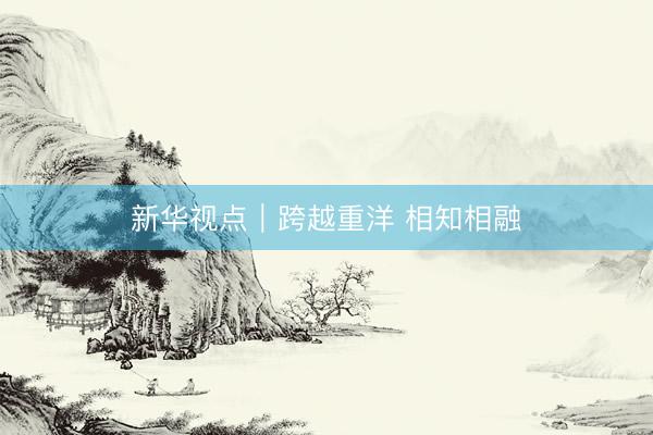 新华视点｜跨越重洋 相知相融