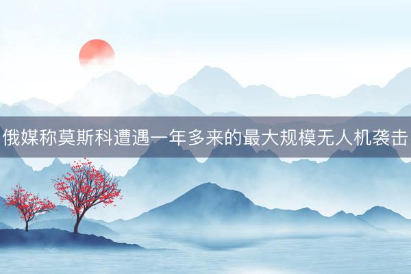 俄媒称莫斯科遭遇一年多来的最大规模无人机袭击