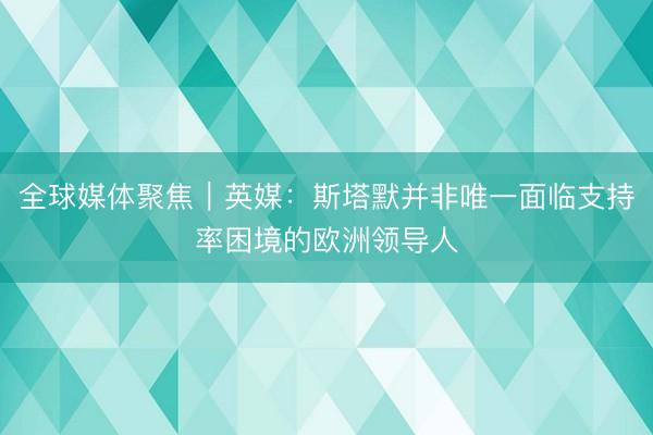 全球媒体聚焦︱英媒：斯塔默并非唯一面临支持率困境的欧洲领导人