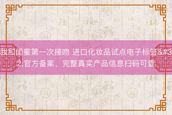 我和闺蜜第一次接吻 进口化妆品试点电子标签 官方备案、完整真实产品信息扫码可查