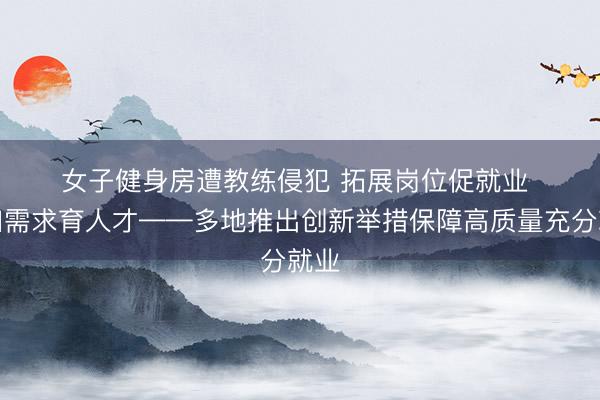 女子健身房遭教练侵犯 拓展岗位促就业 紧扣需求育人才——多地推出创新举措保障高质量充分就业