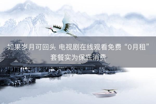 如果岁月可回头 电视剧在线观看免费 “0月租”套餐实为保底消费