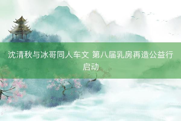 沈清秋与冰哥同人车文 第八届乳房再造公益行启动