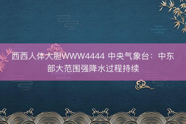 西西人体大胆WWW4444 中央气象台：中东部大范围强降水过程持续