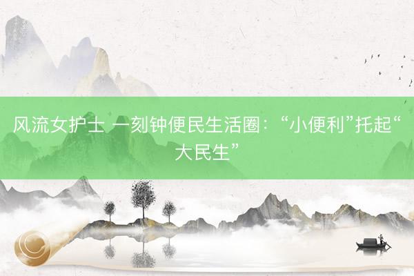 风流女护士 一刻钟便民生活圈：“小便利”托起“大民生”