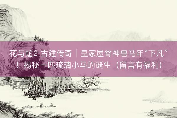 花与蛇2 古建传奇｜皇家屋脊神兽马年“下凡”！揭秘一匹琉璃小马的诞生（留言有福利）