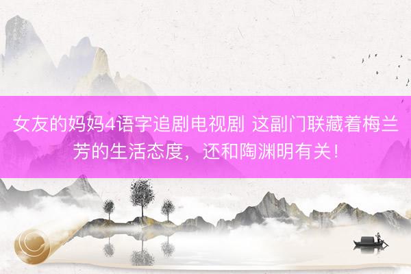 女友的妈妈4语字追剧电视剧 这副门联藏着梅兰芳的生活态度，还和陶渊明有关！