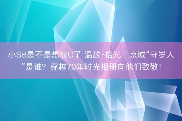 小SB是不是想被C了 温故·拾光｜京城“守岁人”是谁？穿越70年时光相册向他们致敬！