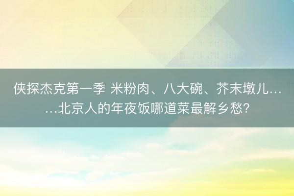 侠探杰克第一季 米粉肉、八大碗、芥末墩儿……北京人的年夜饭哪道菜最解乡愁？