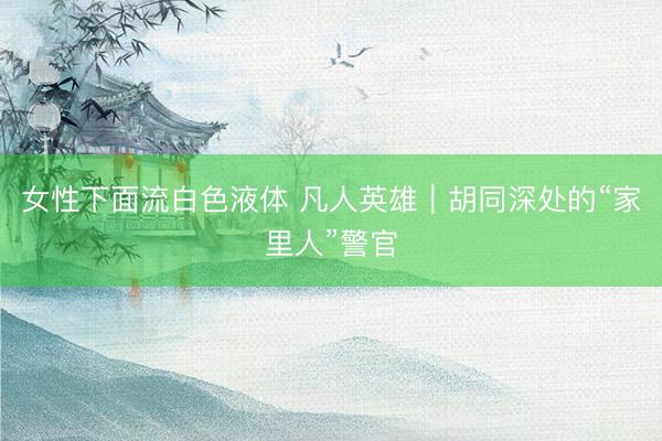 女性下面流白色液体 凡人英雄｜胡同深处的“家里人”警官