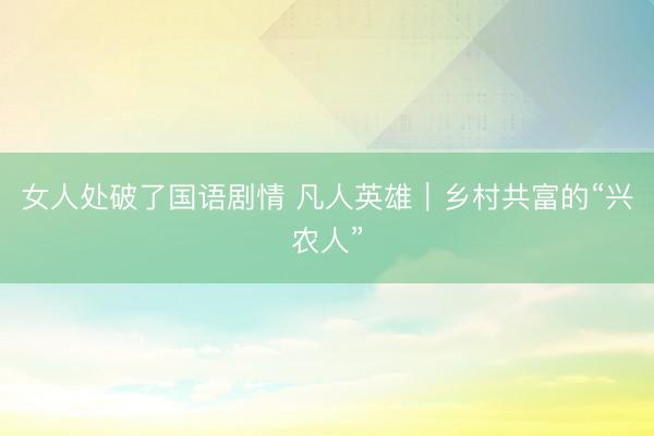 女人处破了国语剧情 凡人英雄｜乡村共富的“兴农人”