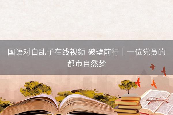 国语对白乱子在线视频 破壁前行｜一位党员的都市自然梦