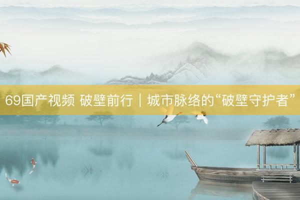 69国产视频 破壁前行｜城市脉络的“破壁守护者”