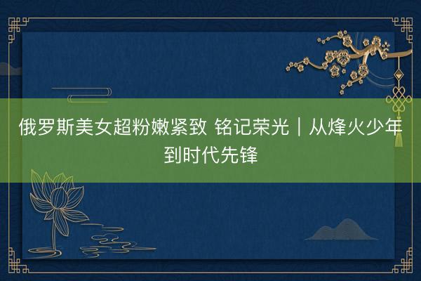 俄罗斯美女超粉嫩紧致 铭记荣光｜从烽火少年到时代先锋