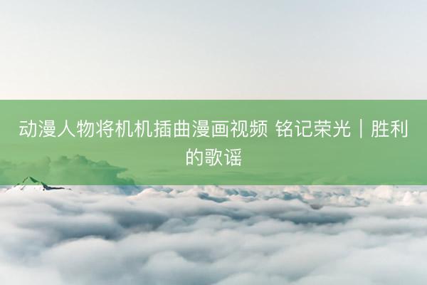 动漫人物将机机插曲漫画视频 铭记荣光｜胜利的歌谣