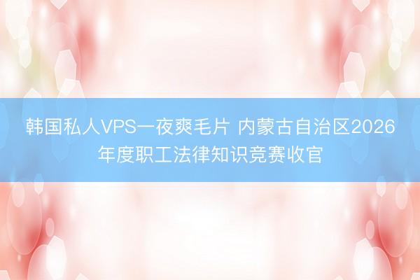 韩国私人VPS一夜爽毛片 内蒙古自治区2026年度职工法律知识竞赛收官
