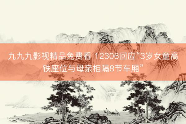 九九九影视精品免费看 12306回应“3岁女童高铁座位与母亲相隔8节车厢”