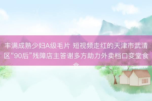 丰满成熟少妇A级毛片 短视频走红的天津市武清区“90后”残障店主答谢多方助力外卖档口变堂食