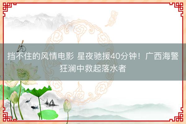 挡不住的风情电影 星夜驰援40分钟！广西海警狂澜中救起落水者