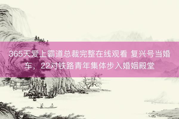 365天爱上霸道总裁完整在线观看 复兴号当婚车，22对铁路青年集体步入婚姻殿堂