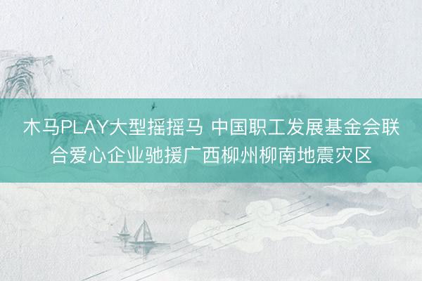 木马PLAY大型摇摇马 中国职工发展基金会联合爱心企业驰援广西柳州柳南地震灾区