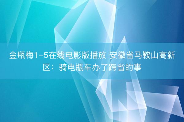金瓶梅1-5在线电影版播放 安徽省马鞍山高新区：骑电瓶车办了跨省的事