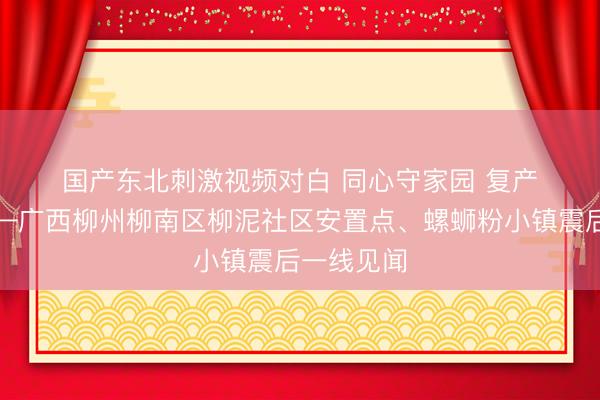 国产东北刺激视频对白 同心守家园 复产稳民生——广西柳州柳南区柳泥社区安置点、螺蛳粉小镇震后一线见闻