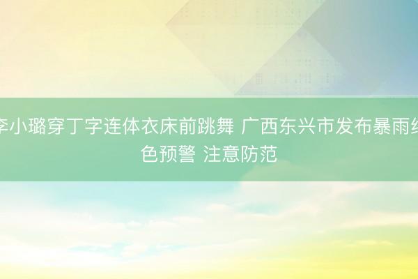 李小璐穿丁字连体衣床前跳舞 广西东兴市发布暴雨红色预警 注意防范
