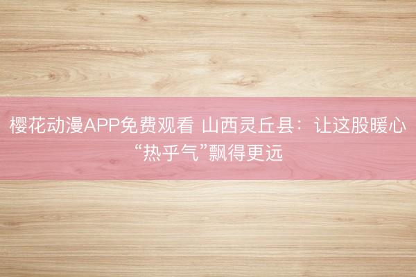 樱花动漫APP免费观看 山西灵丘县：让这股暖心“热乎气”飘得更远