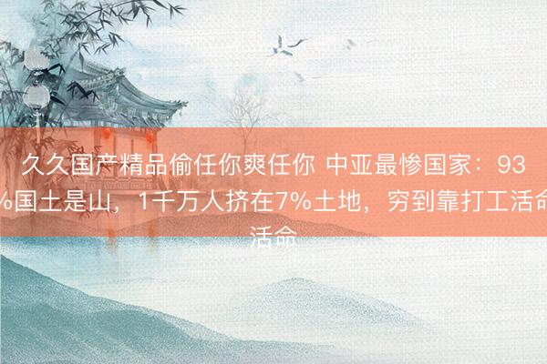 久久国产精品偷任你爽任你 中亚最惨国家：93%国土是山，1千万人挤在7%土地，穷到靠打工活命