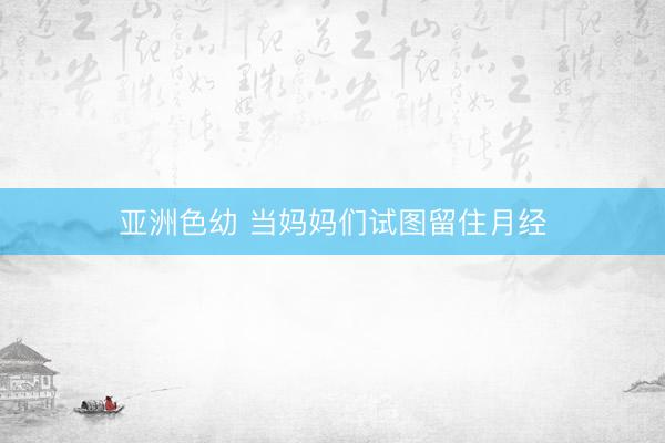 亚洲色幼 当妈妈们试图留住月经