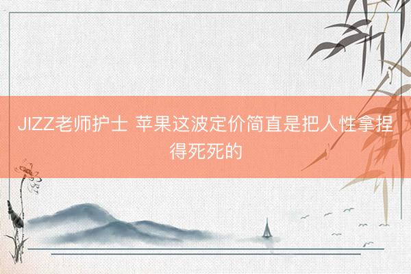 JIZZ老师护士 苹果这波定价简直是把人性拿捏得死死的