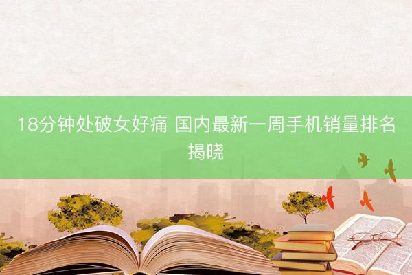 18分钟处破女好痛 国内最新一周手机销量排名揭晓