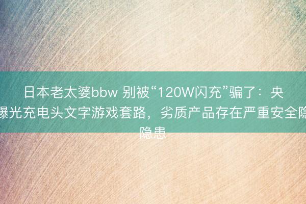 日本老太婆bbw 别被“120W闪充”骗了：央视曝光充电头文字游戏套路，劣质产品存在严重安全隐患